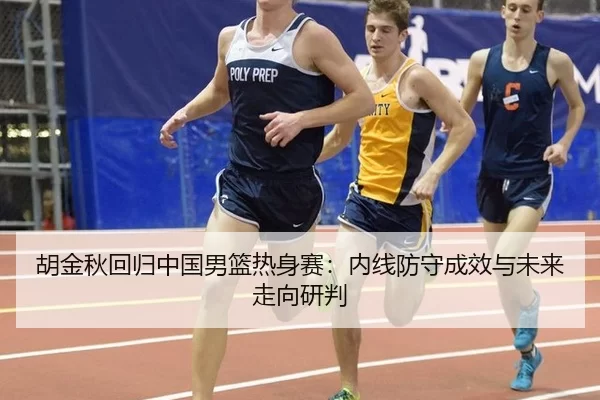 胡金秋回归中国男篮热身赛：内线防守成效与未来走向研判