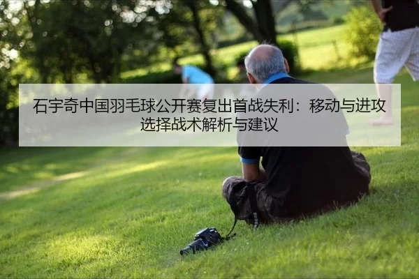 石宇奇中国羽毛球公开赛复出首战失利：移动与进攻选择战术解析与建议